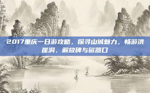 2017重庆一日游攻略,探寻山城魅力,畅游洪崖洞、解放碑与磁器口