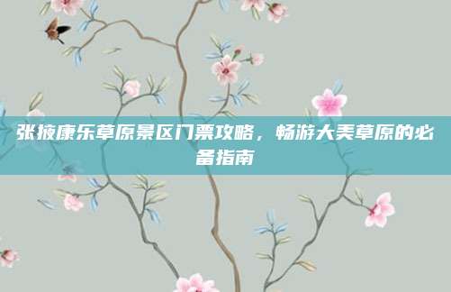 张掖康乐草原景区门票攻略，畅游大美草原的必备指南