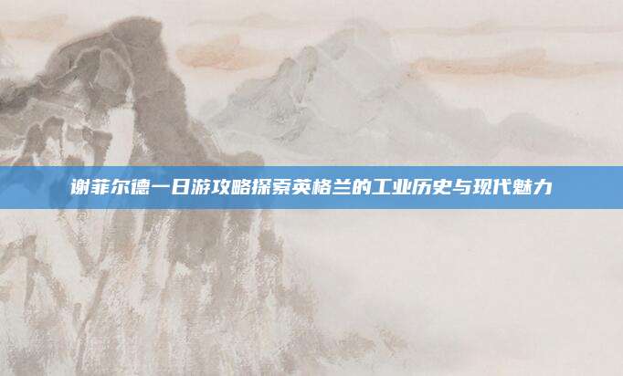 谢菲尔德一日游攻略探索英格兰的工业历史与现代魅力