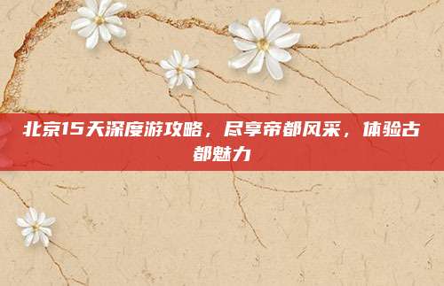 北京15天深度游攻略,尽享帝都风采,体验古都魅力