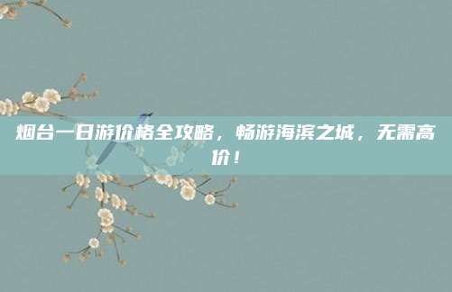 烟台一日游价格全攻略,畅游海滨之城,无需高价!