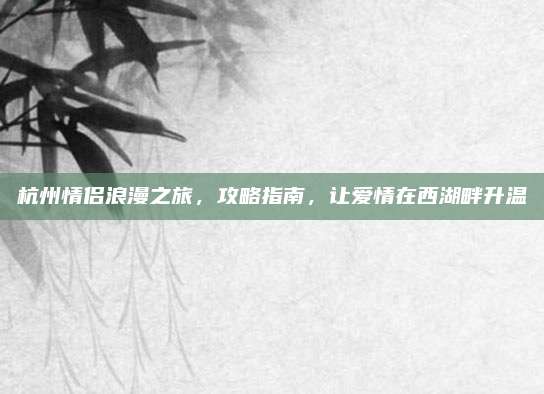 杭州情侣浪漫之旅，攻略指南，让爱情在西湖畔升温
