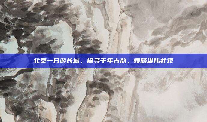 北京一日游长城，探寻千年古韵，领略雄伟壮观