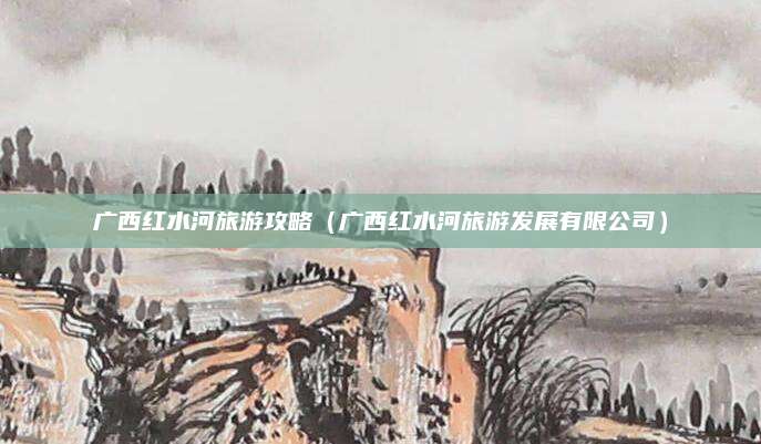 广西红水河旅游攻略（广西红水河旅游发展有限公司）