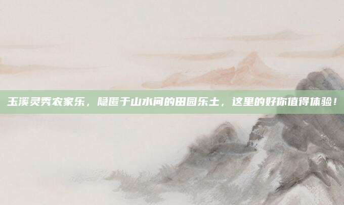 玉溪灵秀农家乐，隐匿于山水间的田园乐土，这里的好你值得体验！