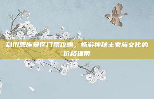 利川恩施景区门票攻略，畅游神秘土家族文化的价格指南