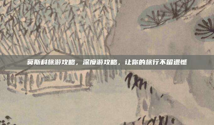 莫斯科旅游攻略，深度游攻略，让你的旅行不留遗憾