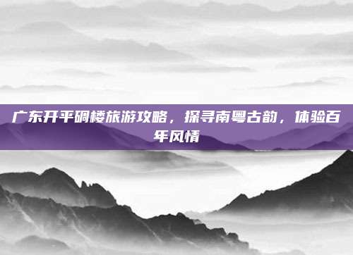 广东开平碉楼旅游攻略，探寻南粤古韵，体验百年风情