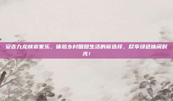 安吉九龙峡农家乐，体验乡村田园生活的新选择，尽享绿色休闲时光！