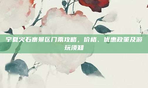 宁夏火石寨景区门票攻略，价格、优惠政策及游玩须知