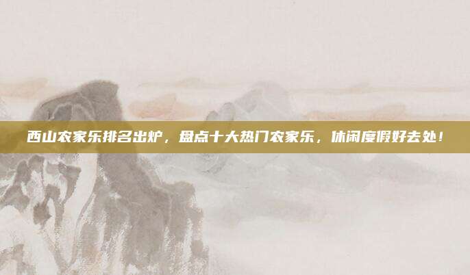西山农家乐排名出炉，盘点十大热门农家乐，休闲度假好去处！