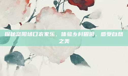 探秘富阳场口农家乐，体验乡村田园，感受自然之美
