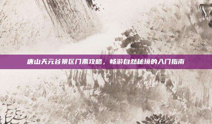 唐山天元谷景区门票攻略，畅游自然秘境的入门指南