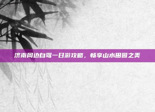 济南周边自驾一日游攻略，畅享山水田园之美