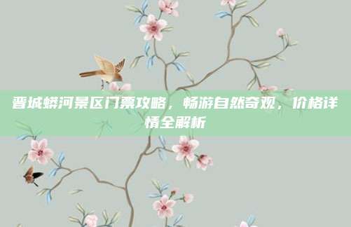 晋城蟒河景区门票攻略,畅游自然奇观,价格详情全解析