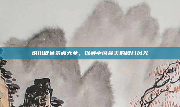 塔川秋色景点大全，探寻中国最美的秋日风光