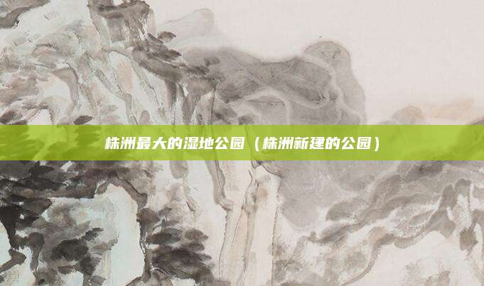 株洲最大的湿地公园（株洲新建的公园）