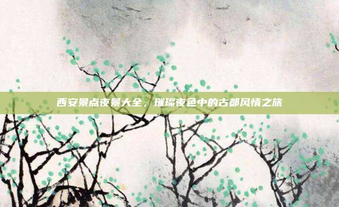 西安景点夜景大全，璀璨夜色中的古都风情之旅