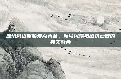 温州舟山旅游景点大全，海岛风情与山水画卷的完美融合