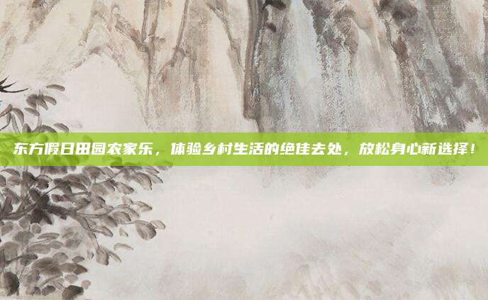 东方假日田园农家乐，体验乡村生活的绝佳去处，放松身心新选择！