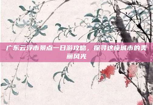 广东云浮市景点一日游攻略，探寻这座城市的美丽风光