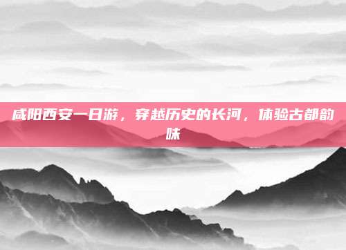 咸阳西安一日游，穿越历史的长河，体验古都韵味