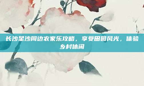 长沙星沙周边农家乐攻略,享受田园风光,体验乡村休闲