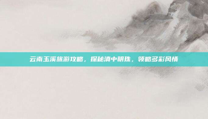 云南玉溪旅游攻略，探秘滇中明珠，领略多彩风情
