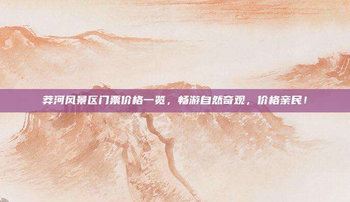 莽河风景区门票价格一览，畅游自然奇观，价格亲民！