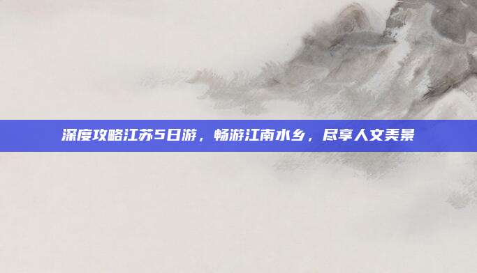 深度攻略江苏5日游，畅游江南水乡，尽享人文美景