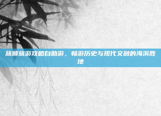 旅顺旅游攻略自助游，畅游历史与现代交融的海滨胜地