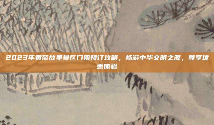 2023年黄帝故里景区门票预订攻略，畅游中华文明之源，尊享优惠体验