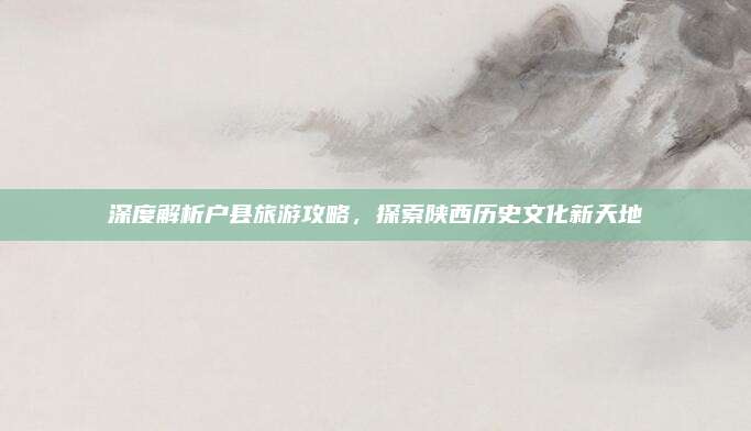 深度解析户县旅游攻略，探索陕西历史文化新天地