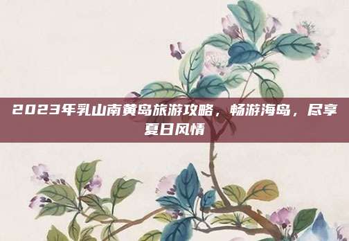 2023年乳山南黄岛旅游攻略，畅游海岛，尽享夏日风情