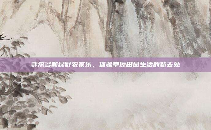 鄂尔多斯绿野农家乐，体验草原田园生活的新去处