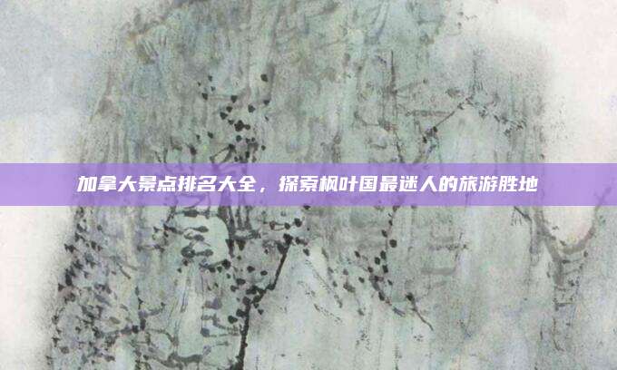 加拿大景点排名大全，探索枫叶国最迷人的旅游胜地
