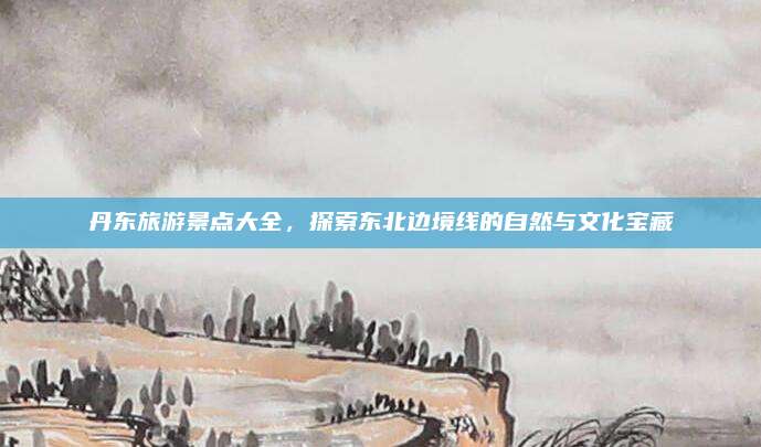 丹东旅游景点大全，探索东北边境线的自然与文化宝藏