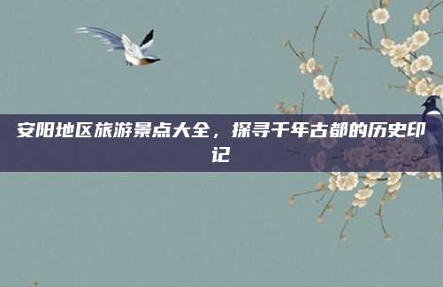 安阳地区旅游景点大全，探寻千年古都的历史印记
