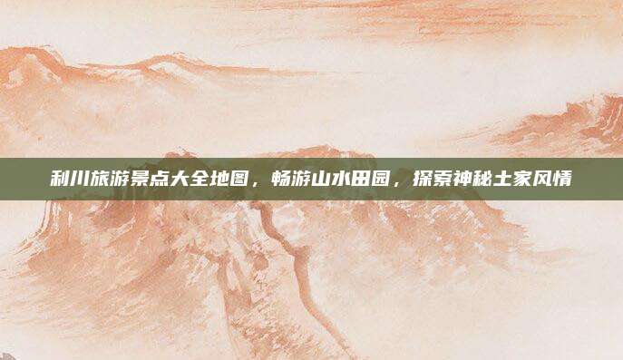 利川旅游景点大全地图，畅游山水田园，探索神秘土家风情