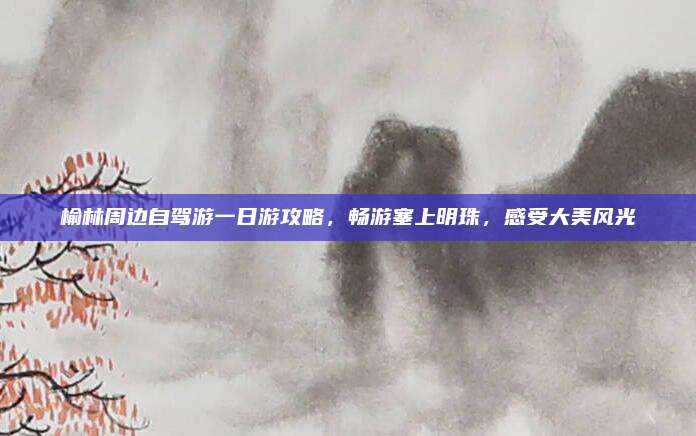 榆林周边自驾游一日游攻略，畅游塞上明珠，感受大美风光