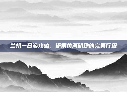 兰州一日游攻略，探索黄河明珠的完美行程