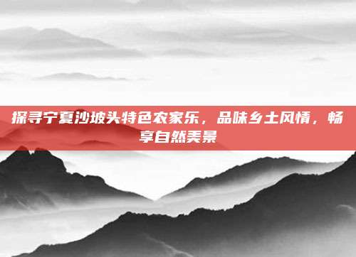 探寻宁夏沙坡头特色农家乐，品味乡土风情，畅享自然美景