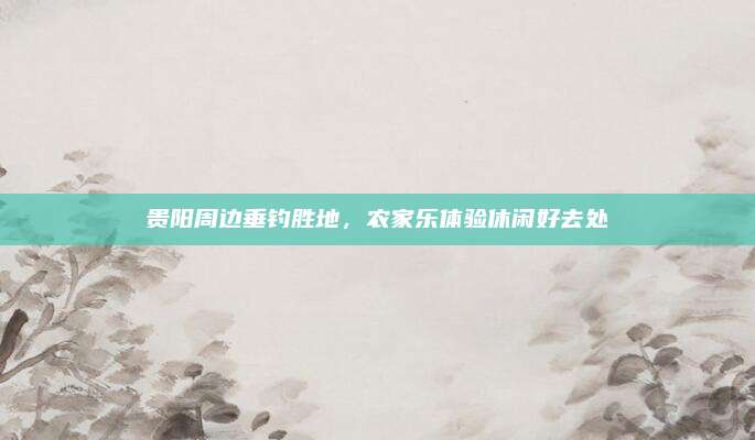 贵阳周边垂钓胜地，农家乐体验休闲好去处