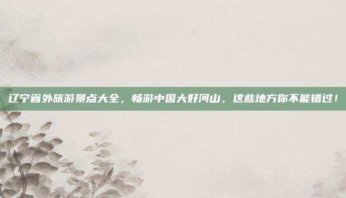 辽宁省外旅游景点大全，畅游中国大好河山，这些地方你不能错过！