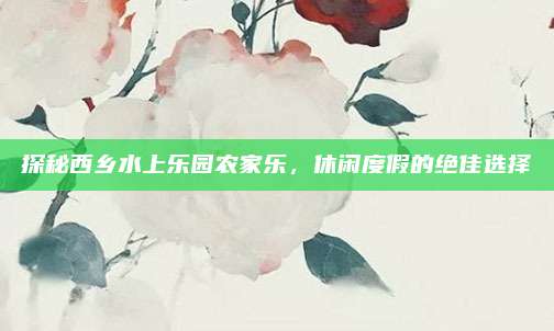 探秘西乡水上乐园农家乐，休闲度假的绝佳选择