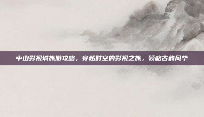 中山影视城旅游攻略，穿越时空的影视之旅，领略古韵风华