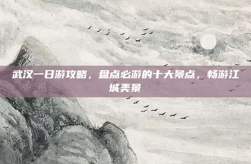 武汉一日游攻略，盘点必游的十大景点，畅游江城美景