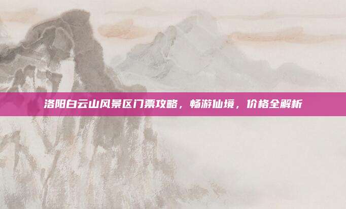 洛阳白云山风景区门票攻略，畅游仙境，价格全解析