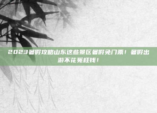 2023暑假攻略山东这些景区暑假免门票！暑假出游不花冤枉钱！
