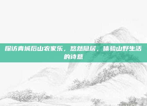 探访青城后山农家乐，悠然隐居，体验山野生活的诗意